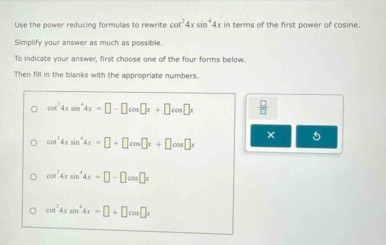 use the power reducing formulas to rewrite cot²4x sin⁴4x in terms of the first power of cosine. simplify your answer as much as possible. to indicate your answer, first choose one of the four forms below. then fill in the blanks with the appropriate numbers. \n\no cot²4x sin⁴4x = - cosx + cosx\n\no cot²4x sin⁴4x = + cosx + cosx\n\no cot²4x sin⁴4x = - cosx\n\no cot²4x sin⁴4x = + cosx