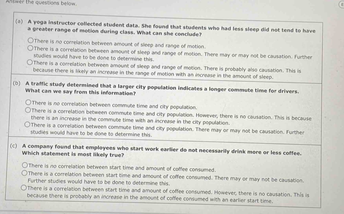 answer the questions below. (a) a yoga instructor collected student data. she found that students who had less sleep did not tend to have a greater range of motion during class. what can she conclude? there is no correlation between amount of sleep and range of motion. there is a correlation between amount of sleep and range of motion. there may or may not be causation. further studies would have to be done to determine this. there is a correlation between amount of sleep and range of motion. there is probably also causation. this is because there is likely an increase in the range of motion with an increase in the amount of sleep. (b) a traffic study determined that a larger city population indicates a longer commute time for drivers. what can we say from this information? there is no correlation between commute time and city population. there is a correlation between commute time and city population. however, there is no causation. this is because there is an increase in the commute time with an increase in the city population. there is a correlation between commute time and city population. there may or may not be causation. further studies would have to be done to determine this. (c) a company found that employees who start work earlier do not necessarily drink more or less coffee. which statement is most likely true? there is no correlation between start time and amount of coffee consumed. there is a correlation between start time and amount of coffee consumed. there may or may not be causation. further studies would have to be done to determine this. there is a correlation between start time and amount of coffee consumed. however, there is no causation. this is because there is probably an increase in the amount of coffee consumed with an earlier start time.