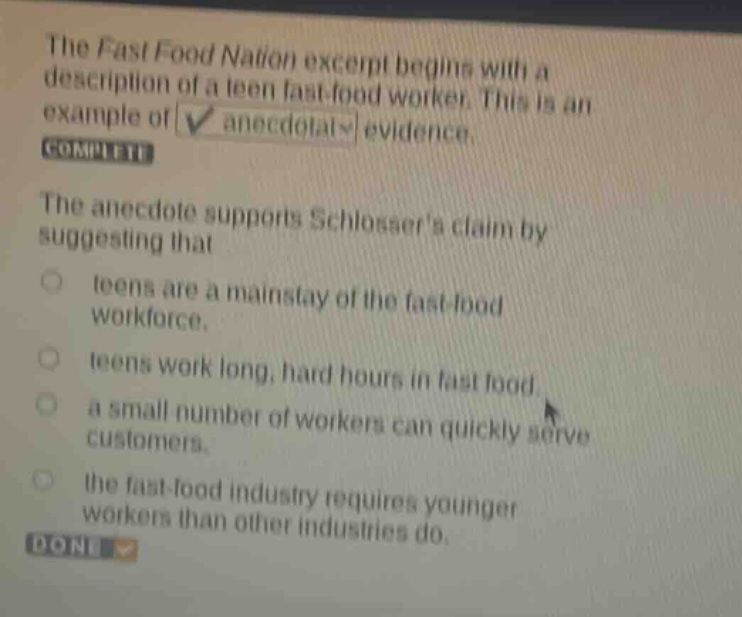 the fast food nation excerpt begins with a description of a teen fast - food worker. this is an example of anecdotal evidence. complete the anecdote supports schlossers claim by suggesting that teens are a mainstay of the fast - food workforce. teens work long, hard hours in fast food. a small number of workers can quickly serve customers. the fast - food industry requires younger workers than other industries do. done
