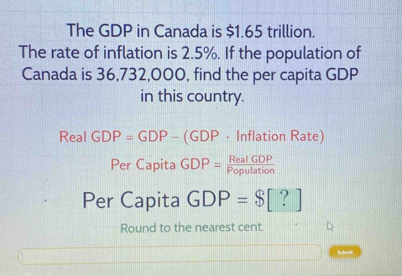 the gdp in canada is $1.65 trillion. the rate of inflation is 2.5%. if the population of canada is 36,732,000, find the per capita gdp in this country. real gdp = gdp - (gdp · inflation rate) per capita gdp = real gdp / population per capita gdp = $? round to the nearest cent.