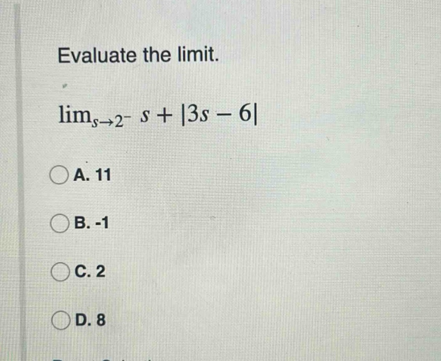evaluate the limit. lim_{s→2^{-}} s + |3s - 6| a. 11 b. -1 c. 2 d. 8