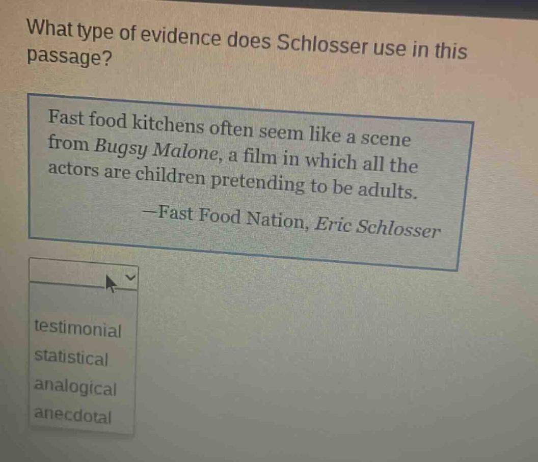 what type of evidence does schlosser use in this passage? fast food kitchens often seem like a scene from bugsy malone, a film in which all the actors are children pretending to be adults. —fast food nation, eric schlosser testimonial statistical analogical anecdotal