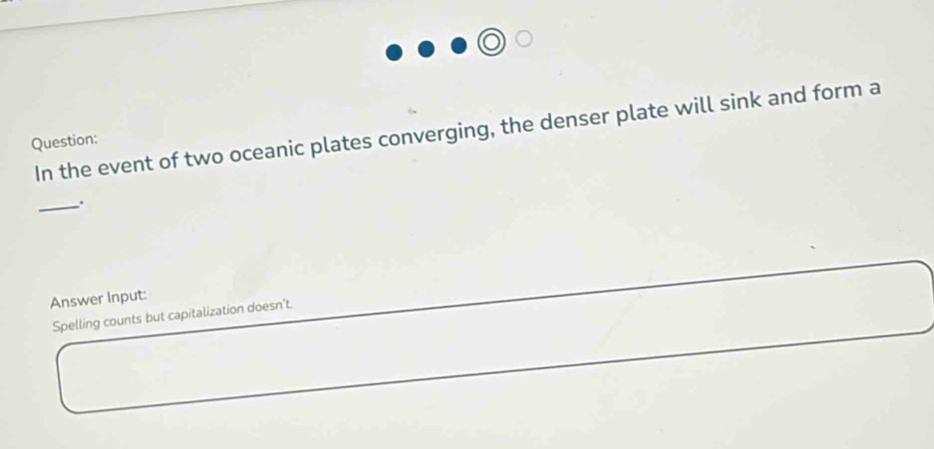 question: in the event of two oceanic plates converging, the denser plate will sink and form a ___. answer input: spelling counts but capitalization doesnt.