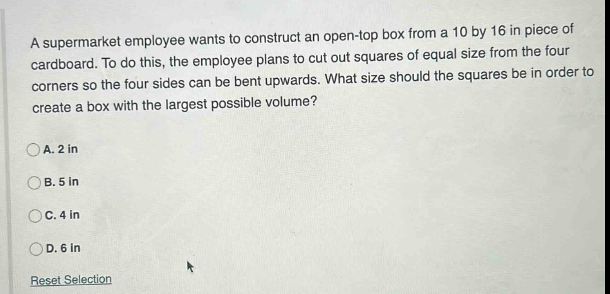 a supermarket employee wants to construct an open - top box from a 10 by 16 in piece of cardboard. to do this, the employee plans to cut out squares of equal size from the four corners so the four sides can be bent upwards. what size should the squares be in order to create a box with the largest possible volume?\na. 2 in\nb. 5 in\nc. 4 in\nd. 6 in\nreset selection