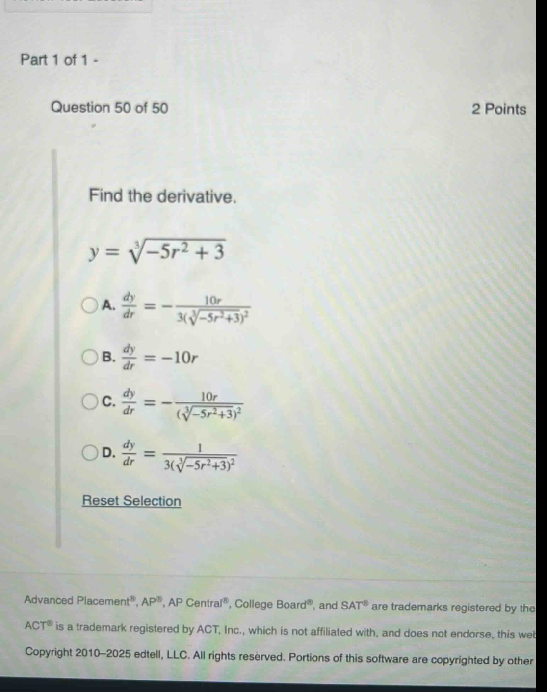 part 1 of 1 - question 50 of 50 2 points find the derivative. y = ∛(-5r² + 3) a. dy/dr = -10r / 3(∛(-5r²+3))² b. dy/dr = -10r c. dy/dr = -10r / (∛(-5r²+3))² d. dy/dr = 1 / 3(∛(-5r²+3))² reset selection advanced placement®, ap®, ap central®, college board®, and sat® are trademarks registered by the act® is a trademark registered by act, inc., which is not affiliated with, and does not endorse, this web copyright 2010 - 2025 edtell, llc. all rights reserved. portions of this software are copyrighted by other