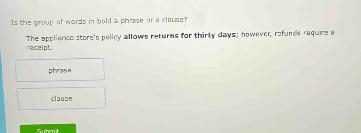 is the group of words in bold a phrase or a clause? the appliance stores policy allows returns for thirty days; however, refunds require a receipt. phrase clause