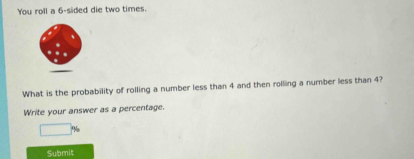 you roll a 6 - sided die two times. what is the probability of rolling a number less than 4 and then rolling a number less than 4? write your answer as a percentage. %