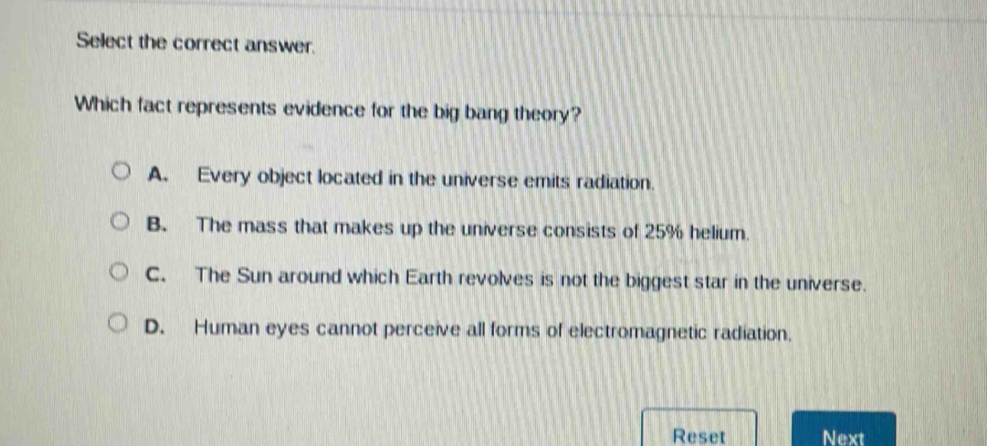 select the correct answer. which fact represents evidence for the big bang theory? a. every object located in the universe emits radiation. b. the mass that makes up the universe consists of 25% helium. c. the sun around which earth revolves is not the biggest star in the universe. d. human eyes cannot perceive all forms of electromagnetic radiation.