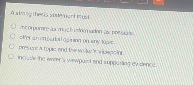 a strong thesis statement must\nincorporate as much information as possible.\noffer an impartial opinion on any topic.\npresent a topic and the writers viewpoint.\ninclude the writers viewpoint and supporting evidence.