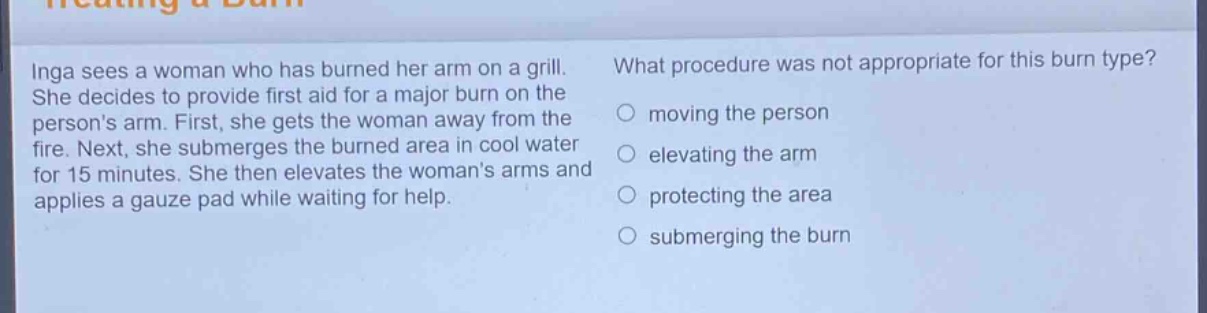 inga sees a woman who has burned her arm on a grill. she decides to provide first aid for a major burn on the persons arm. first, she gets the woman away from the fire. next, she submerges the burned area in cool water for 15 minutes. she then elevates the womans arms and applies a gauze pad while waiting for help. what procedure was not appropriate for this burn type? moving the person elevating the arm protecting the area submerging the burn
