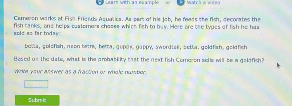 cameron works at fish friends aquatics. as part of his job, he feeds the fish, decorates the fish tanks, and helps customers choose which fish to buy. here are the types of fish he has sold so far today: betta, goldfish, neon tetra, betta, guppy, guppy, swordtail, betta, goldfish, goldfish based on the data, what is the probability that the next fish cameron sells will be a goldfish? write your answer as a fraction or whole number.