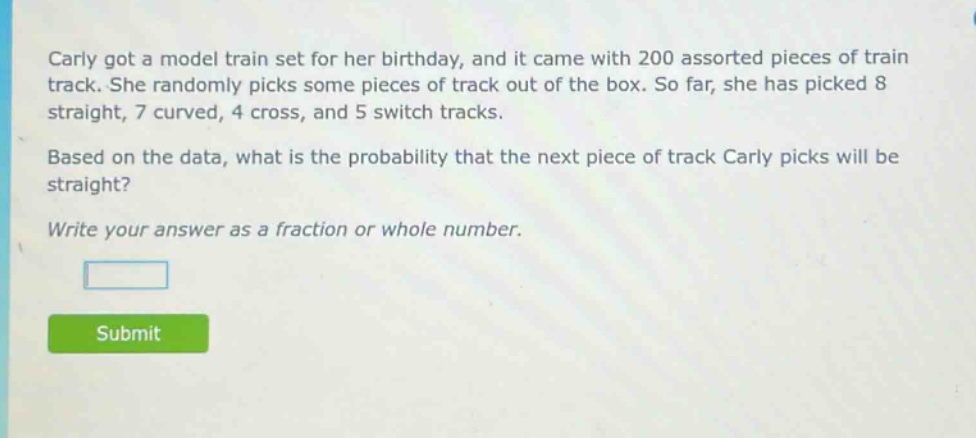 carly got a model train set for her birthday, and it came with 200 assorted pieces of train track. she randomly picks some pieces of track out of the box. so far, she has picked 8 straight, 7 curved, 4 cross, and 5 switch tracks. based on the data, what is the probability that the next piece of track carly picks will be straight? write your answer as a fraction or whole number.