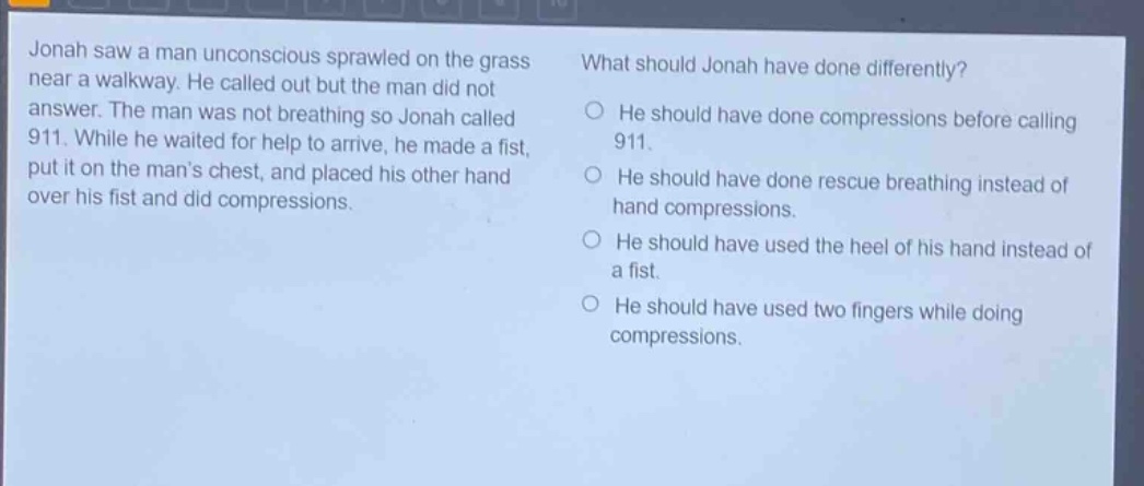 jonah saw a man unconscious sprawled on the grass near a walkway. he called out but the man did not answer. the man was not breathing so jonah called 911. while he waited for help to arrive, he made a fist, put it on the mans chest, and placed his other hand over his fist and did compressions. what should jonah have done differently? he should have done compressions before calling 911. he should have done rescue breathing instead of hand compressions. he should have used the heel of his hand instead of a fist. he should have used two fingers while doing compressions.