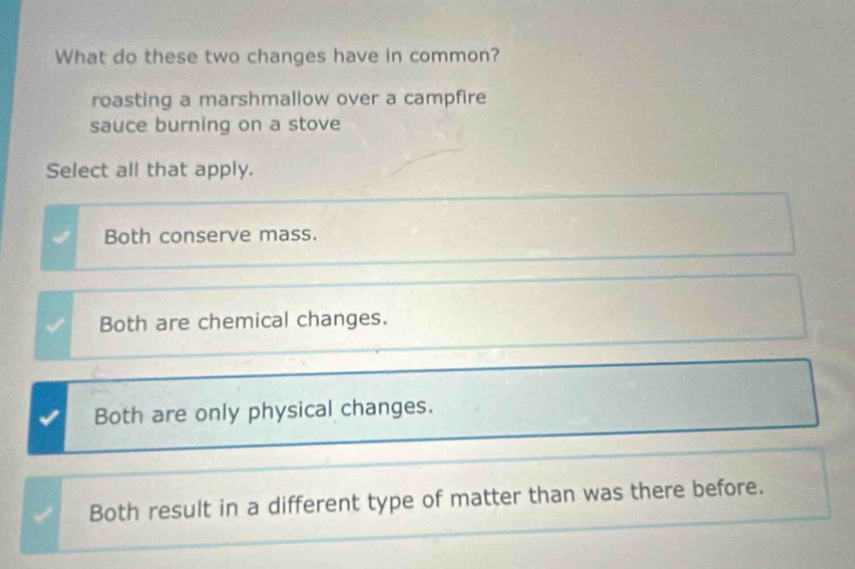 what do these two changes have in common? roasting a marshmallow over a campfire sauce burning on a stove select all that apply. both conserve mass. both are chemical changes. both are only physical changes. both result in a different type of matter than was there before.