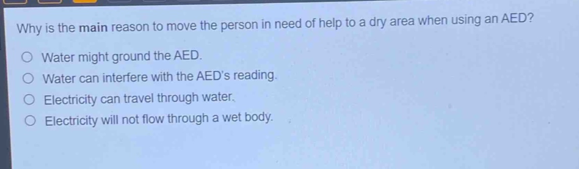 why is the main reason to move the person in need of help to a dry area when using an aed?\nwater might ground the aed.\nwater can interfere with the aeds reading.\nelectricity can travel through water.\nelectricity will not flow through a wet body.