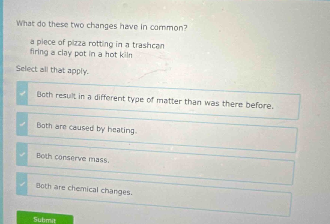 what do these two changes have in common? a piece of pizza rotting in a trashcan firing a clay pot in a hot kiln select all that apply. both result in a different type of matter than was there before. both are caused by heating. both conserve mass. both are chemical changes.