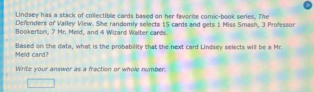 lindsey has a stack of collectible cards based on her favorite comic - book series, the defenders of valley view. she randomly selects 15 cards and gets 1 miss smash, 3 professor bookerton, 7 mr. meld, and 4 wizard walter cards. based on the data, what is the probability that the next card lindsey selects will be a mr. meld card? write your answer as a fraction or whole number.