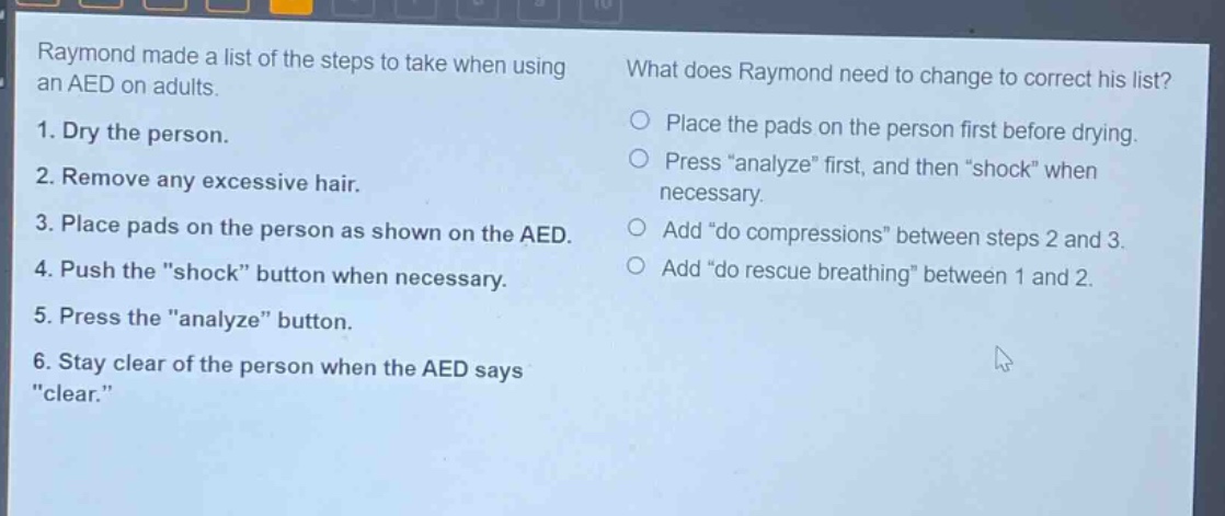 raymond made a list of the steps to take when using an aed on adults. 1. dry the person. 2. remove any excessive hair. 3. place pads on the person as shown on the aed. 4. push the \shock\ button when necessary. 5. press the \analyze\ button. 6. stay clear of the person when the aed says \clear.\ what does raymond need to change to correct his list? place the pads on the person first before drying. press \analyze\ first, and then \shock\ when necessary. add \do compressions\ between steps 2 and 3. add \do rescue breathing\ between 1 and 2.