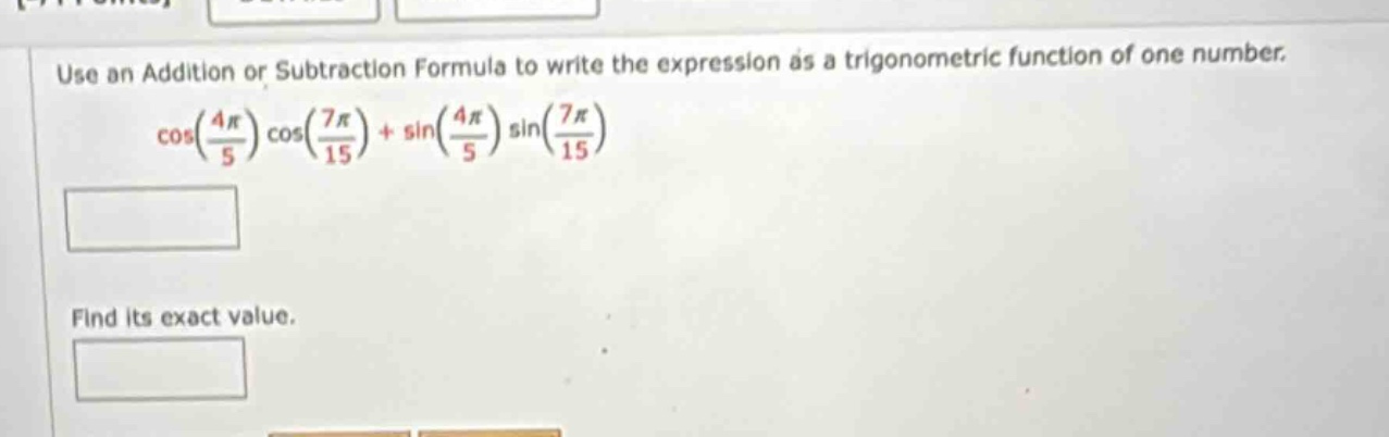 use an addition or subtraction formula to write the expression as a trigonometric function of one number. cos(4π/5)cos(7π/15)+sin(4π/5)sin(7π/15) find its exact value.