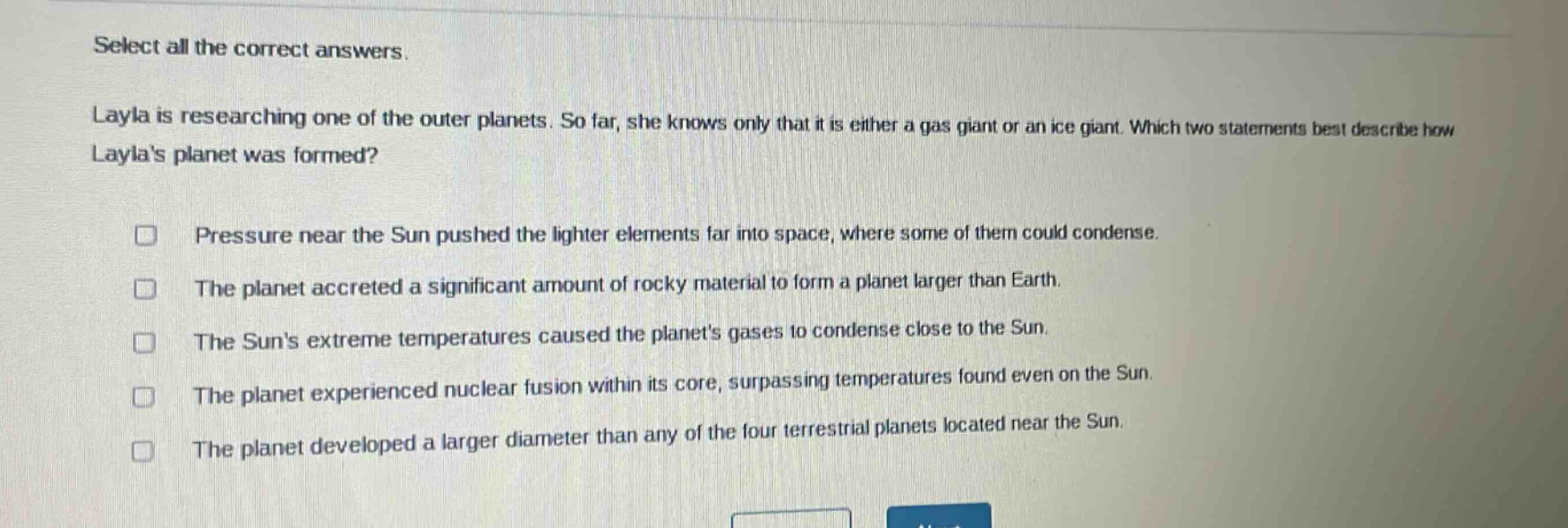 select all the correct answers. layla is researching one of the outer planets. so far, she knows only that it is either a gas giant or an ice giant. which two statements best describe how laylas planet was formed? pressure near the sun pushed the lighter elements far into space, where some of them could condense. the planet accreted a significant amount of rocky material to form a planet larger than earth. the suns extreme temperatures caused the planets gases to condense close to the sun. the planet experienced nuclear fusion within its core, surpassing temperatures found even on the sun. the planet developed a larger diameter than any of the four terrestrial planets located near the sun.