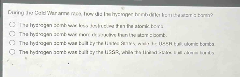 during the cold war arms race, how did the hydrogen bomb differ from the atomic bomb?\nthe hydrogen bomb was less destructive than the atomic bomb.\nthe hydrogen bomb was more destructive than the atomic bomb.\nthe hydrogen bomb was built by the united states, while the ussr built atomic bombs.\nthe hydrogen bomb was built by the ussr, while the united states built atomic bombs.
