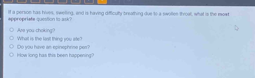 if a person has hives, swelling, and is having difficulty breathing due to a swollen throat, what is the most appropriate question to ask?\nare you choking?\nwhat is the last thing you ate?\ndo you have an epinephrine pen?\nhow long has this been happening?