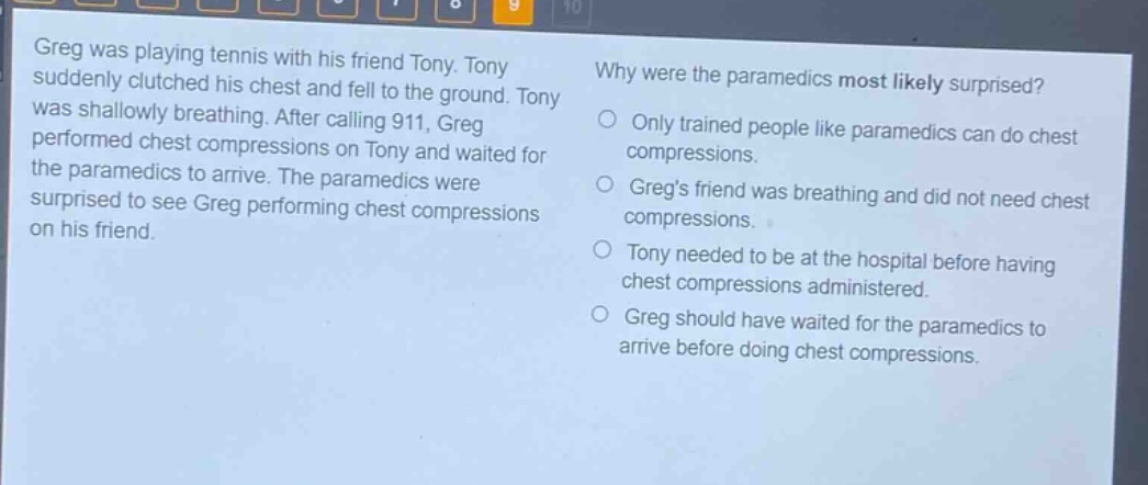 greg was playing tennis with his friend tony. tony suddenly clutched his chest and fell to the ground. tony was shallowly breathing. after calling 911, greg performed chest compressions on tony and waited for the paramedics to arrive. the paramedics were surprised to see greg performing chest compressions on his friend. why were the paramedics most likely surprised? only trained people like paramedics can do chest compressions. gregs friend was breathing and did not need chest compressions. tony needed to be at the hospital before having chest compressions administered. greg should have waited for the paramedics to arrive before doing chest compressions.