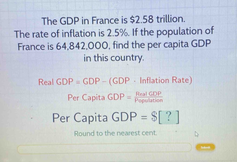 the gdp in france is $2.58 trillion. the rate of inflation is 2.5%. if the population of france is 64,842,000, find the per capita gdp in this country. real gdp = gdp - (gdp · inflation rate) per capita gdp = real gdp / population per capita gdp = $? round to the nearest cent.