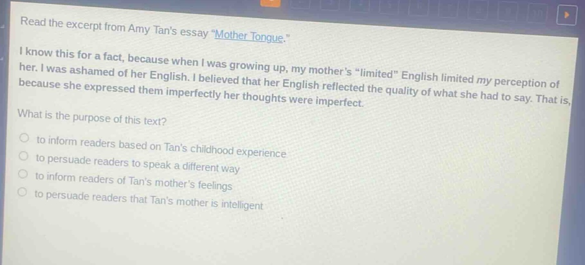 read the excerpt from amy tans essay \mother tongue.\ i know this for a fact, because when i was growing up, my mothers \limited\ english limited my perception of her. i was ashamed of her english. i believed that her english reflected the quality of what she had to say. that is, because she expressed them imperfectly her thoughts were imperfect. what is the purpose of this text? to inform readers based on tans childhood experience to persuade readers to speak a different way to inform readers of tans mothers feelings to persuade readers that tans mother is intelligent