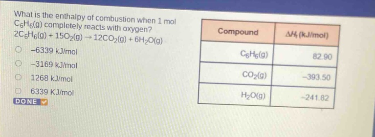 what is the enthalpy of combustion when 1 mol c6h6(g) completely reacts with oxygen? 2c6h6(g) + 15o2(g) → 12co2(g) + 6h2o(g) -6339 kj/mol -3169 kj/mol 1268 kj/mol 6339 kj/mol done compound δhf (kj/mol) c6h6(g) 82.90 co2(g) -393.50 h2o(g) -241.82