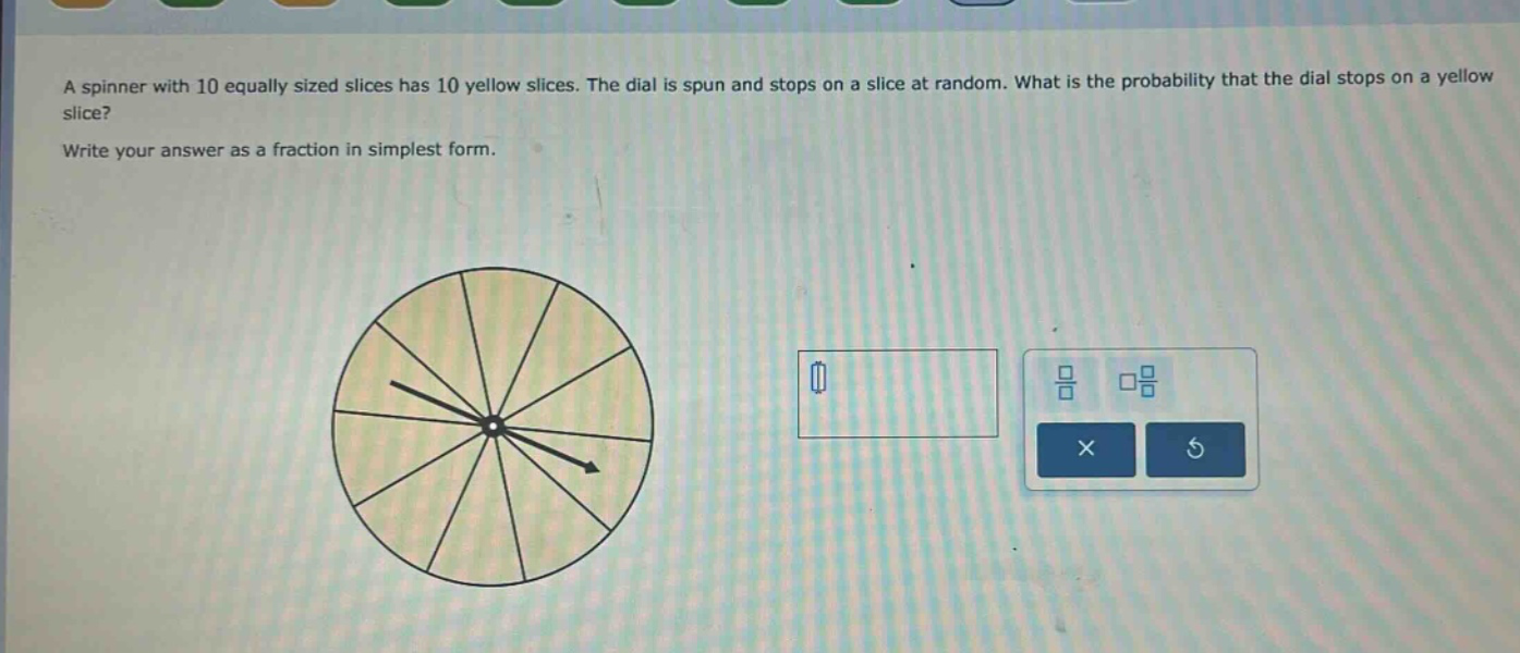 a spinner with 10 equally sized slices has 10 yellow slices. the dial is spun and stops on a slice at random. what is the probability that the dial stops on a yellow slice? write your answer as a fraction in simplest form.
