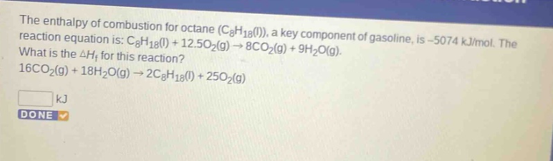the enthalpy of combustion for octane (c8h18(l)), a key component of gasoline, is -5074 kj/mol. the reaction equation is: c8h18(l) + 12.5o2(g) → 8co2(g) + 9h2o(g). what is the δhf for this reaction? 16co2(g) + 18h2o(g) → 2c8h18(l) + 25o2(g) kj done