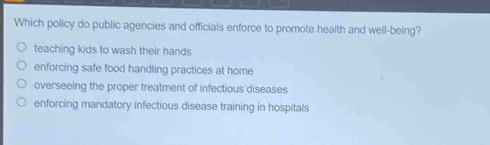 which policy do public agencies and officials enforce to promote health and well - being?\no teaching kids to wash their hands\no enforcing safe food handling practices at home\no overseeing the proper treatment of infectious diseases\no enforcing mandatory infectious disease training in hospitals