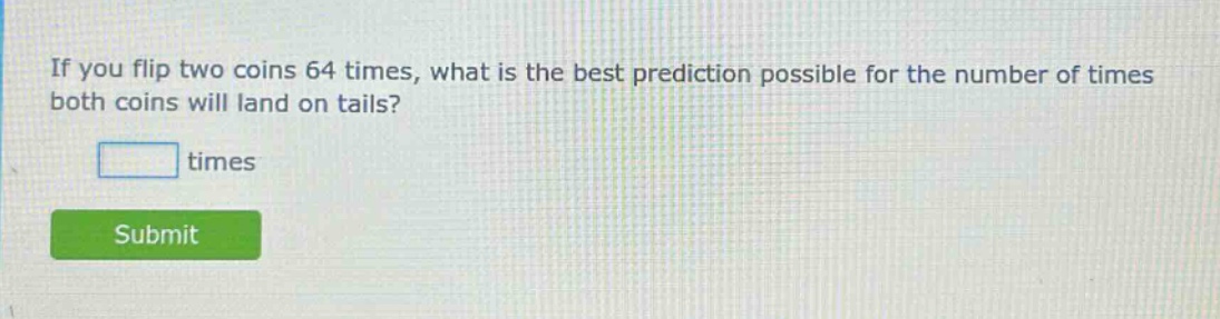 if you flip two coins 64 times, what is the best prediction possible for the number of times both coins will land on tails? times