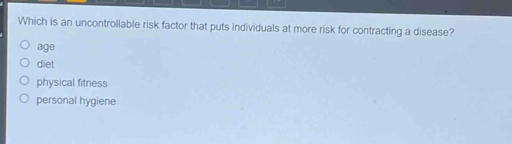 which is an uncontrollable risk factor that puts individuals at more risk for contracting a disease?\nage\ndiet\nphysical fitness\npersonal hygiene
