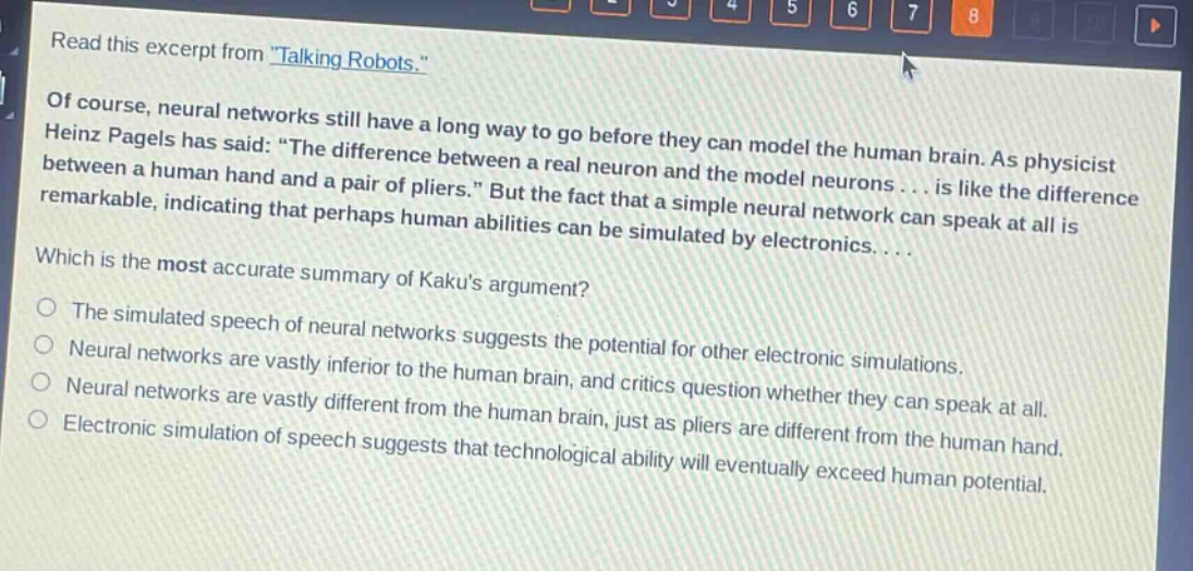 read this excerpt from \talking robots.\ of course, neural networks still have a long way to go before they can model the human brain. as physicist heinz pagels has said: \the difference between a real neuron and the model neurons... is like the difference between a human hand and a pair of pliers.\ but the fact that a simple neural network can speak at all is remarkable, indicating that perhaps human abilities can be simulated by electronics.... which is the most accurate summary of kakus argument? the simulated speech of neural networks suggests the potential for other electronic simulations. neural networks are vastly inferior to the human brain, and critics question whether they can speak at all. neural networks are vastly different from the human brain, just as pliers are different from the human hand. electronic simulation of speech suggests that technological ability will eventually exceed human potential.