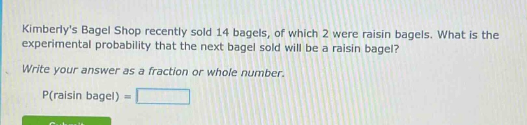 kimberlys bagel shop recently sold 14 bagels, of which 2 were raisin bagels. what is the experimental probability that the next bagel sold will be a raisin bagel? write your answer as a fraction or whole number. p(raisin bagel) =