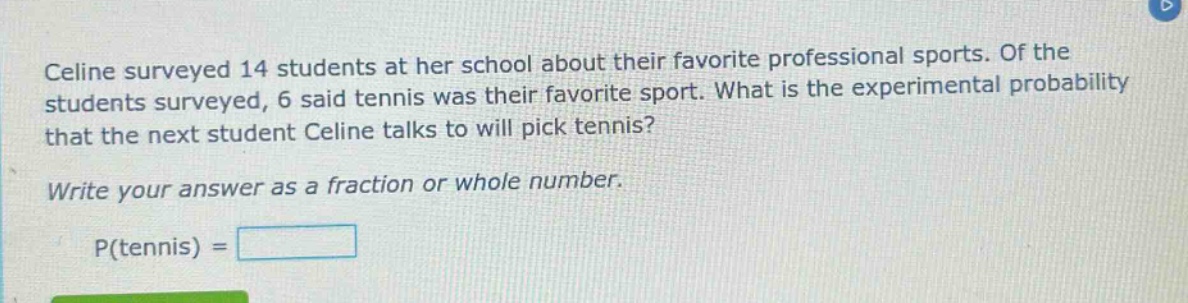 celine surveyed 14 students at her school about their favorite professional sports. of the students surveyed, 6 said tennis was their favorite sport. what is the experimental probability that the next student celine talks to will pick tennis? write your answer as a fraction or whole number. p(tennis) =