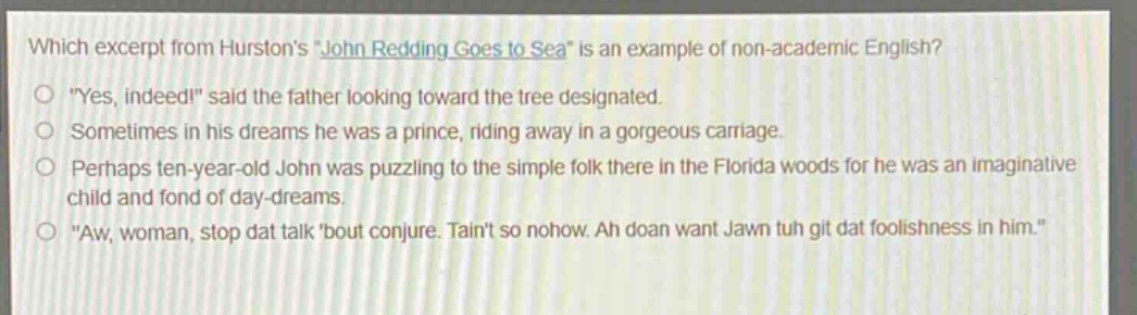 which excerpt from hurstons \john redding goes to sea\ is an example of non - academic english?\n\yes, indeed!\ said the father looking toward the tree designated.\nsometimes in his dreams he was a prince, riding away in a gorgeous carriage.\nperhaps ten - year - old john was puzzling to the simple folk there in the florida woods for he was an imaginative child and fond of day - dreams.\n\aw, woman, stop dat talk bout conjure. taint so nohow. ah doan want jawn tuh git dat foolishness in him.\