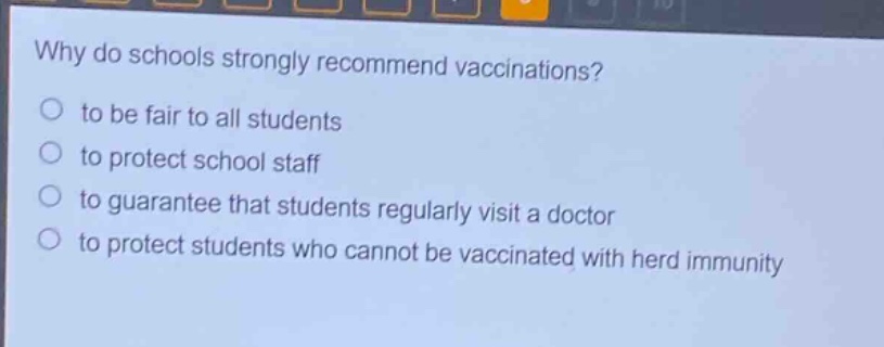why do schools strongly recommend vaccinations?\no to be fair to all students\no to protect school staff\no to guarantee that students regularly visit a doctor\no to protect students who cannot be vaccinated with herd immunity
