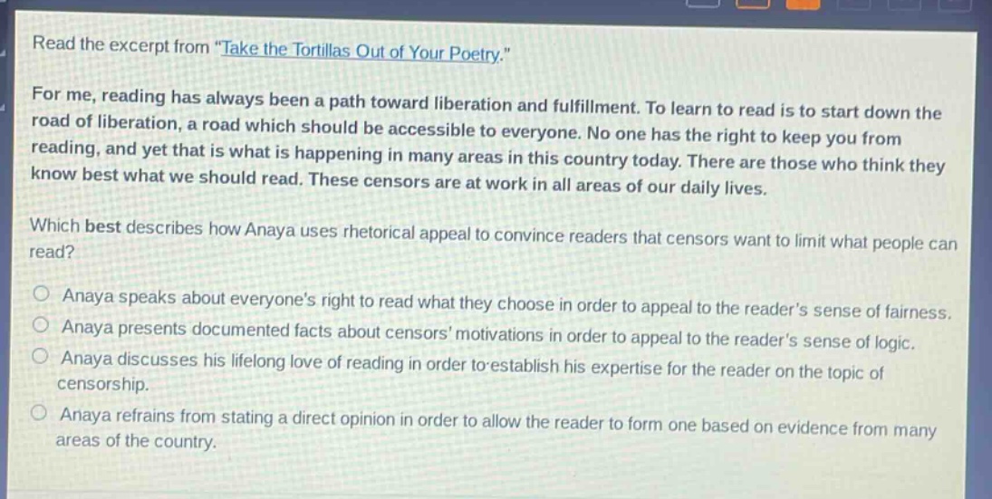 read the excerpt from \take the tortillas out of your poetry.\ for me, reading has always been a path toward liberation and fulfillment. to learn to read is to start down the road of liberation, a road which should be accessible to everyone. no one has the right to keep you from reading, and yet that is what is happening in many areas in this country today. there are those who think they know best what we should read. these censors are at work in all areas of our daily lives. which best describes how anaya uses rhetorical appeal to convince readers that censors want to limit what people can read? anaya speaks about everyones right to read what they choose in order to appeal to the readers sense of fairness. anaya presents documented facts about censors motivations in order to appeal to the readers sense of logic. anaya discusses his lifelong love of reading in order to establish his expertise for the reader on the topic of censorship. anaya refrains from stating a direct opinion in order to allow the reader to form one based on evidence from many areas of the country.