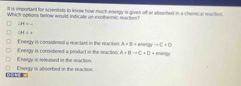 it is important for scientists to know how much energy is given off or absorbed in a chemical reaction. which options below would indicate an exothermic reaction? δh = - δh = + energy is considered a reactant in the reaction: a + b + energy → c + d energy is considered a product in the reaction: a + b → c + d + energy energy is released in the reaction. energy is absorbed in the reaction. done