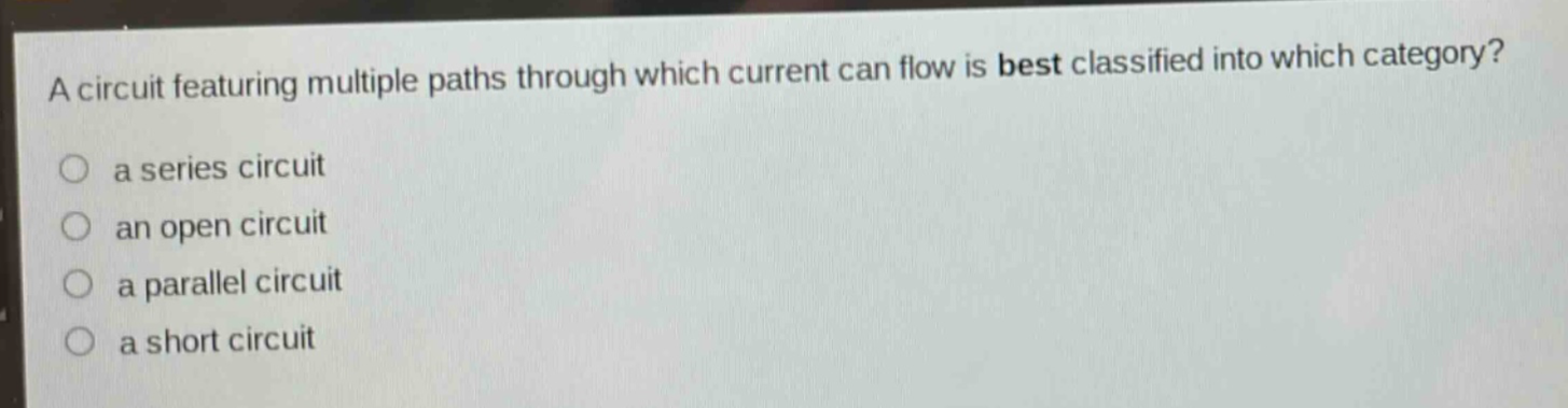a circuit featuring multiple paths through which current can flow is best classified into which category?\n a series circuit\n an open circuit\n a parallel circuit\n a short circuit