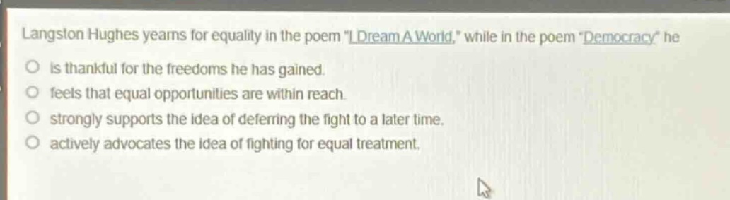 langston hughes yearns for equality in the poem \i dream a world,\ while in the poem \democracy\ he\no is thankful for the freedoms he has gained.\no feels that equal opportunities are within reach.\no strongly supports the idea of deferring the fight to a later time.\no actively advocates the idea of fighting for equal treatment.
