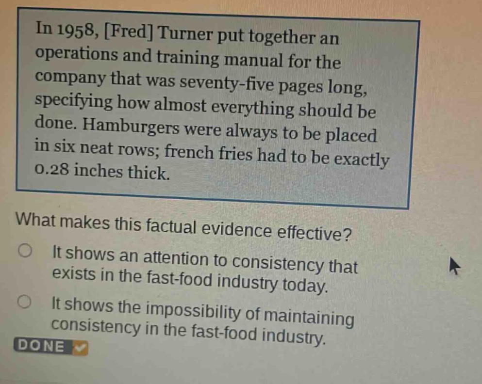 in 1958, fred turner put together an operations and training manual for the company that was seventy - five pages long, specifying how almost everything should be done. hamburgers were always to be placed in six neat rows; french fries had to be exactly 0.28 inches thick. what makes this factual evidence effective? it shows an attention to consistency that exists in the fast - food industry today. it shows the impossibility of maintaining consistency in the fast - food industry.