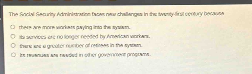 the social security administration faces new challenges in the twenty - first century because\no there are more workers paying into the system.\no its services are no longer needed by american workers.\no there are a greater number of retirees in the system.\no its revenues are needed in other government programs.