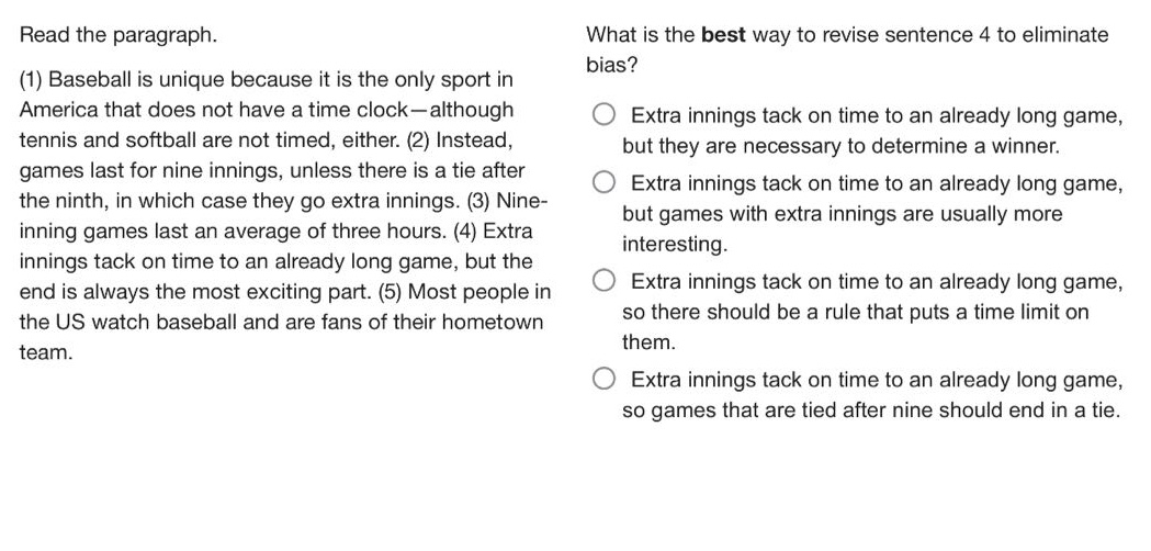 read the paragraph. (1) baseball is unique because it is the only sport in america that does not have a time clock—although tennis and softball are not timed, either. (2) instead, games last for nine innings, unless there is a tie after the ninth, in which case they go extra innings. (3) nine - inning games last an average of three hours. (4) extra innings tack on time to an already long game, but the end is always the most exciting part. (5) most people in the us watch baseball and are fans of their hometown team. what is the best way to revise sentence 4 to eliminate bias? extra innings tack on time to an already long game, but they are necessary to determine a winner. extra innings tack on time to an already long game, but games with extra innings are usually more interesting. extra innings tack on time to an already long game, so there should be a rule that puts a time limit on them. extra innings tack on time to an already long game, so games that are tied after nine should end in a tie.