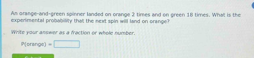 an orange - and - green spinner landed on orange 2 times and on green 18 times. what is the experimental probability that the next spin will land on orange? write your answer as a fraction or whole number. p(orange) =