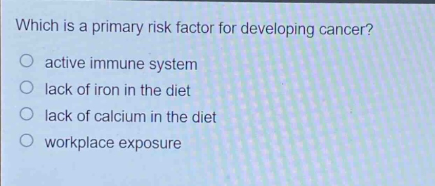 which is a primary risk factor for developing cancer?\nactive immune system\nlack of iron in the diet\nlack of calcium in the diet\nworkplace exposure