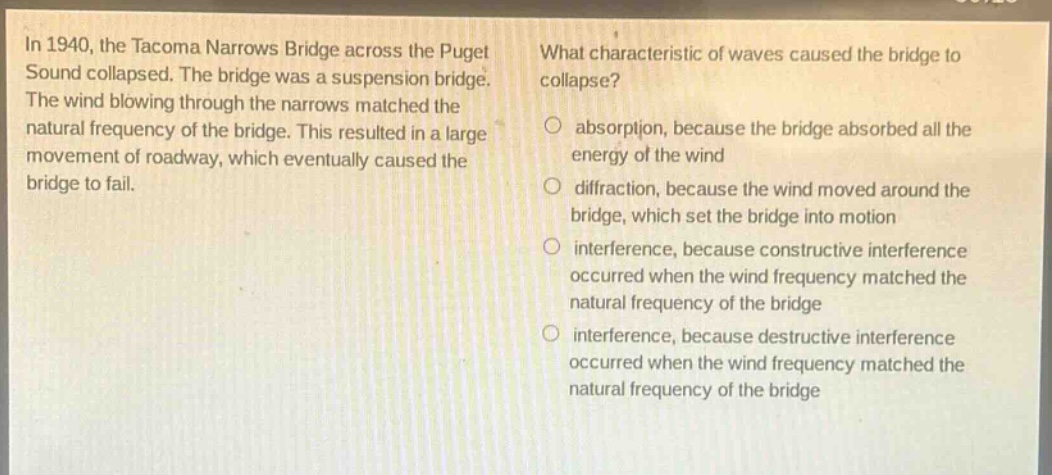 in 1940, the tacoma narrows bridge across the puget sound collapsed. the bridge was a suspension bridge. the wind blowing through the narrows matched the natural frequency of the bridge. this resulted in a large movement of roadway, which eventually caused the bridge to fail. what characteristic of waves caused the bridge to collapse? absorption, because the bridge absorbed all the energy of the wind diffraction, because the wind moved around the bridge, which set the bridge into motion interference, because constructive interference occurred when the wind frequency matched the natural frequency of the bridge interference, because destructive interference occurred when the wind frequency matched the natural frequency of the bridge